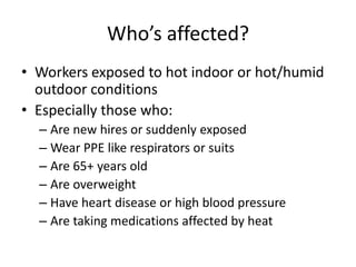 Who’s affected?
• Workers exposed to hot indoor or hot/humid
  outdoor conditions
• Especially those who:
  – Are new hires or suddenly exposed
  – Wear PPE like respirators or suits
  – Are 65+ years old
  – Are overweight
  – Have heart disease or high blood pressure
  – Are taking medications affected by heat
 