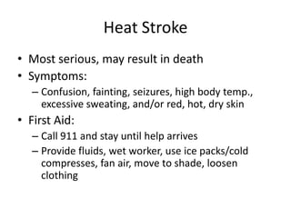 Heat Stroke
• Most serious, may result in death
• Symptoms:
   – Confusion, fainting, seizures, high body temp.,
     excessive sweating, and/or red, hot, dry skin
• First Aid:
   – Call 911 and stay until help arrives
   – Provide fluids, wet worker, use ice packs/cold
     compresses, fan air, move to shade, loosen
     clothing
 