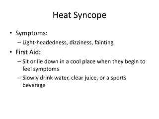 Heat Syncope
• Symptoms:
   – Light-headedness, dizziness, fainting
• First Aid:
   – Sit or lie down in a cool place when they begin to
     feel symptoms
   – Slowly drink water, clear juice, or a sports
     beverage
 