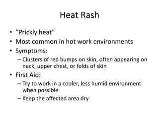 Heat Rash
• “Prickly heat”
• Most common in hot work environments
• Symptoms:
   – Clusters of red bumps on skin, often appearing on
     neck, upper chest, or folds of skin
• First Aid:
   – Try to work in a cooler, less humid environment
     when possible
   – Keep the affected area dry
 