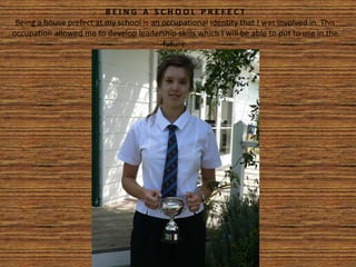 B E I N G A S C H O O L P R E F E C T
Being a house prefect at my school is an occupational identity that I was involved in. This
occupation allowed me to develop leadership skills which I will be able to put to use in the
future.
 