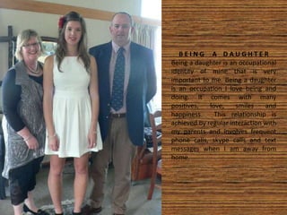 B E I N G A D A U G H T E R
Being a daughter is an occupational
identity of mine that is very
important to me. Being a daughter
is an occupation I love being and
doing. It comes with many
positives, love, smiles and
happiness. This relationship is
achieved by regular interaction with
my parents and involves frequent
phone calls, skype calls and text
messages when I am away from
home.
 