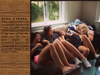 B E I N G A F R I E N D
Being a good friend is an
occupational identity that
I love to have. Having
friends that I care about is
a big part of my life.
Within this role, I am a
good listener, am
someone to have fun and
a laugh with and am there
to provide support if any
friends need it.
 