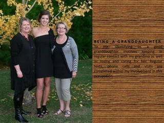 B E I N G A G R A N D D A U G H T E R
To me, identifying as a good
granddaughter involves keeping in
regular contact with my grandma as well
as loving and caring for her. Regular
texts, phone calls and visits are
completed within my involvement in this
occupation.
 