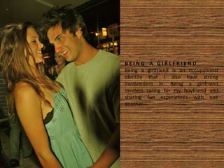 B E I N G A G I R L F R I E N D
Being a girlfriend is an occupational
identity that I also have strong
involvement in. Being a girlfriend
involves caring for my boyfriend and
sharing fun experiences with one
another.
 