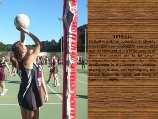 N E T B A L L
Netball is a strong occupational identity
that I have been involved in ever since I
was six years old. It is a huge passion of
mine that enables me to be active,
competitive and to have fun. My
involvement in this occupation involves
playing in a team, representing my top
school teams, my region and being a
coach and umpire.
 