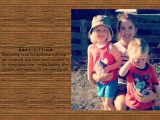 B A B Y - S I T T I N G
Babysitting is an occupational role that I
am currently and have been involved in
for many years now. I enjoy looking after
children and working for my own money.
 