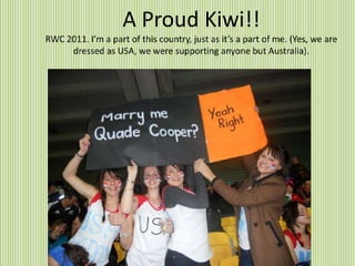 A Proud Kiwi!!
RWC 2011. I’m a part of this country, just as it’s a part of me. (Yes, we are
dressed as USA, we were supporting anyone but Australia).
 