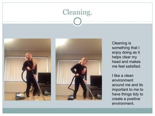 Cleaning.
Cleaning is
something that I
enjoy doing as it
helps clear my
head and makes
me feel satisfied.
I like a clean
environment
around me and its
important to me to
have things tidy to
create a positive
environment.
 