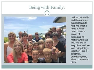 Being with Family.
I adore my family
and they are my
support team to
help me when I
need it. With
them I have a
sense of
belonging no
matter where we
are. We are all
very close and we
love doing things
together. I am a
daughter,
granddaughter,
sister, cousin and
niece.
 