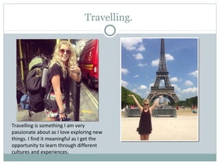 Travelling.
Travelling is something I am very
passionate about as I love exploring new
things. I find it meaningful as I get the
opportunity to learn through different
cultures and experiences.
 
