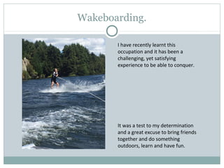 Wakeboarding.
I have recently learnt this
occupation and it has been a
challenging, yet satisfying
experience to be able to conquer.
It was a test to my determination
and a great excuse to bring friends
together and do something
outdoors, learn and have fun.
 