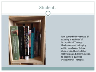 Student.
I am currently in year two of
studying a Bachelor of
Occupational Therapy.
I feel a sense of belonging
within my class of fellow
students and have a lot of
motivation and determination
to become a qualified
Occupational Therapist.
 