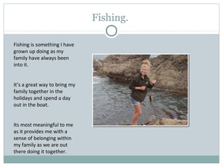Fishing.
Fishing is something I have
grown up doing as my
family have always been
into it.
It’s a great way to bring my
family together in the
holidays and spend a day
out in the boat.
Its most meaningful to me
as it provides me with a
sense of belonging within
my family as we are out
there doing it together.
 