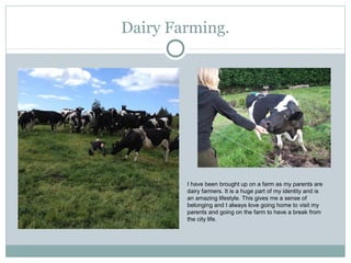 Dairy Farming.
I have been brought up on a farm as my parents are
dairy farmers. It is a huge part of my identity and is
an amazing lifestyle. This gives me a sense of
belonging and I always love going home to visit my
parents and going on the farm to have a break from
the city life.
 