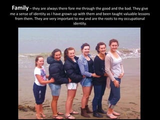 Family – they are always there fore me through the good and the bad. They give
me a sense of identity as I have grown up with them and been taught valuable lessons
from them. They are very important to me and are the roots to my occupational
identity.
 