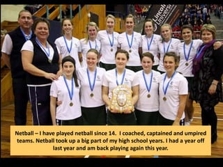 Netball – I have played netball since 14. I coached, captained and umpired
teams. Netball took up a big part of my high school years. I had a year off
last year and am back playing again this year.
 