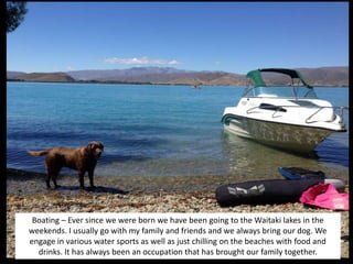 Boating – Ever since we were born we have been going to the Waitaki lakes in the
weekends. I usually go with my family and friends and we always bring our dog. We
engage in various water sports as well as just chilling on the beaches with food and
drinks. It has always been an occupation that has brought our family together.
 