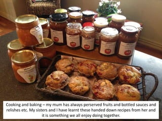 Cooking and baking – my mum has always perserved fruits and bottled sauces and
relishes etc. My sisters and I have learnt these handed down recipes from her and
it is something we all enjoy doing together.
 