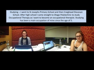 sStudying – I went to St Josephs Primary School and then Craighead Diocesan
School. After high school I came straight to Otago Polytechnic to study
Occupational Therapy as I want to become an occupational therapist. Studying
has been a main occupation of mine since the age of 5.
 