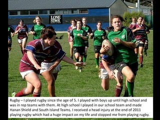 Rugby – I played rugby since the age of 5. I played with boys up until high school and
was in rep teams with them. At high school I played in our school team and made
Hanan Shield and South Island Teams. I received a head injury at the end of 2011
playing rugby which had a huge impact on my life and stopped me from playing rugby.
 