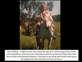 Horse Riding – I ridden horses since about the age of 8. I went to pony club, shows
and competitions. Over the years I have decreased the amount of riding I have done
due to other commitments however I still enjoy to go riding with friends when given
the opportunity. We still have one horse at home.
 