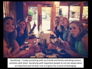 Socialising – I enjoy socialising with my friends and family and doing various
activities with them. Socialising with important people to me has always been
an important part of who I am as it gives me a sense of belonging.
 