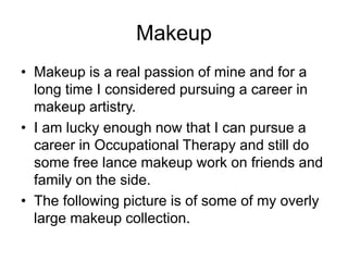 Makeup
• Makeup is a real passion of mine and for a
long time I considered pursuing a career in
makeup artistry.
• I am lucky enough now that I can pursue a
career in Occupational Therapy and still do
some free lance makeup work on friends and
family on the side.
• The following picture is of some of my overly
large makeup collection.
 