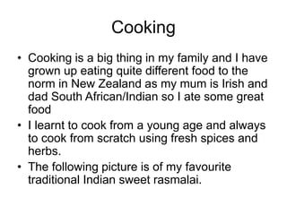 Cooking
• Cooking is a big thing in my family and I have
grown up eating quite different food to the
norm in New Zealand as my mum is Irish and
dad South African/Indian so I ate some great
food
• I learnt to cook from a young age and always
to cook from scratch using fresh spices and
herbs.
• The following picture is of my favourite
traditional Indian sweet rasmalai.
 
