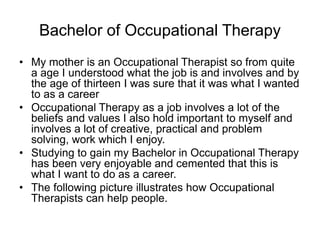 Bachelor of Occupational Therapy
• My mother is an Occupational Therapist so from quite
a age I understood what the job is and involves and by
the age of thirteen I was sure that it was what I wanted
to as a career
• Occupational Therapy as a job involves a lot of the
beliefs and values I also hold important to myself and
involves a lot of creative, practical and problem
solving, work which I enjoy.
• Studying to gain my Bachelor in Occupational Therapy
has been very enjoyable and cemented that this is
what I want to do as a career.
• The following picture illustrates how Occupational
Therapists can help people.
 