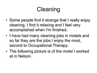 Cleaning
• Some people find it strange that I really enjoy
cleaning, I find it relaxing and I feel very
accomplished when I'm finished.
• I have had many cleaning jobs in motels and
so far they are the jobs I enjoy the most,
second to Occupational Therapy.
• The following picture is of the motel I worked
at in Nelson.
 