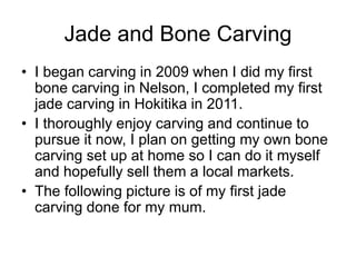 Jade and Bone Carving
• I began carving in 2009 when I did my first
bone carving in Nelson, I completed my first
jade carving in Hokitika in 2011.
• I thoroughly enjoy carving and continue to
pursue it now, I plan on getting my own bone
carving set up at home so I can do it myself
and hopefully sell them a local markets.
• The following picture is of my first jade
carving done for my mum.
 