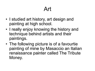 Art
• I studied art history, art design and
painting at high school.
• I really enjoy knowing the history and
technique behind artists and their
paintings.
• The following picture is of a favourtie
painting of mine by Masaccio an Italian
renaissance painter called The Tribute
Money.
 