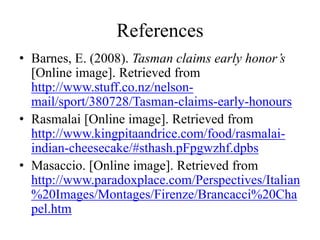 References
• Barnes, E. (2008). Tasman claims early honor’s
[Online image]. Retrieved from
http://www.stuff.co.nz/nelson-
mail/sport/380728/Tasman-claims-early-honours
• Rasmalai [Online image]. Retrieved from
http://www.kingpitaandrice.com/food/rasmalai-
indian-cheesecake/#sthash.pFpgwzhf.dpbs
• Masaccio. [Online image]. Retrieved from
http://www.paradoxplace.com/Perspectives/Italian
%20Images/Montages/Firenze/Brancacci%20Cha
pel.htm
 