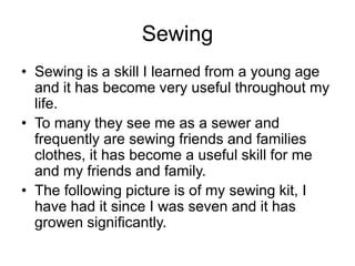 Sewing
• Sewing is a skill I learned from a young age
and it has become very useful throughout my
life.
• To many they see me as a sewer and
frequently are sewing friends and families
clothes, it has become a useful skill for me
and my friends and family.
• The following picture is of my sewing kit, I
have had it since I was seven and it has
growen significantly.
 