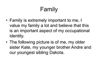 Family
• Family is extremely important to me, I
value my family a lot and believe that this
is an important aspect of my occupational
identity.
• The following picture is of me, my older
sister Kate, my younger brother Andre and
our youngest sibling Dakota.
 