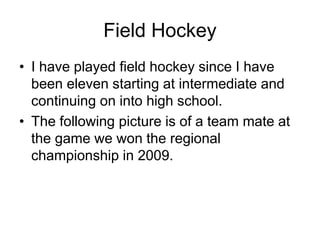 Field Hockey
• I have played field hockey since I have
been eleven starting at intermediate and
continuing on into high school.
• The following picture is of a team mate at
the game we won the regional
championship in 2009.
 