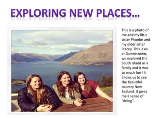 This is a photo of
me and my little
sister Phoebe and
my older sister
Stacey. This is us
at Queenstown,
we explored the
South Island as a
family and it was
so much fun ! It
allows us to see
the beautiful
country New
Zealand. It gives
me a sense of
“doing”.
 