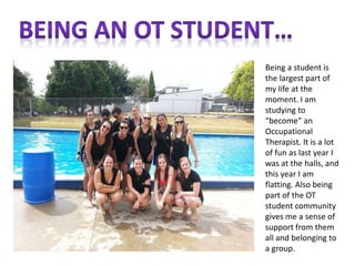 Being a student is
the largest part of
my life at the
moment. I am
studying to
“become” an
Occupational
Therapist. It is a lot
of fun as last year I
was at the halls, and
this year I am
flatting. Also being
part of the OT
student community
gives me a sense of
support from them
all and belonging to
a group.
 
