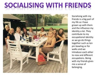 Socialising with my
friends is a big part of
my life as I have
grown up with them
and the influence my
identity a lot. They
contribute to my
occupational identity
as we go do things
together such as ten
pin bowling or for
walks and we
introduce each other
to new and different
occupations. Being
with my friends gives
me a sense of
belonging.
 