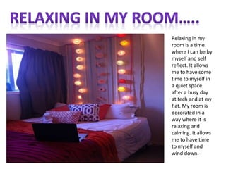 Relaxing in my
room is a time
where I can be by
myself and self
reflect. It allows
me to have some
time to myself in
a quiet space
after a busy day
at tech and at my
flat. My room is
decorated in a
way where it is
relaxing and
calming. It allows
me to have time
to myself and
wind down.
 