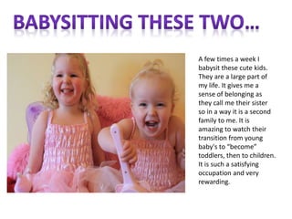 A few times a week I
babysit these cute kids.
They are a large part of
my life. It gives me a
sense of belonging as
they call me their sister
so in a way it is a second
family to me. It is
amazing to watch their
transition from young
baby's to “become”
toddlers, then to children.
It is such a satisfying
occupation and very
rewarding.
 