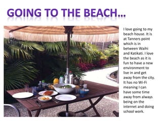 I love going to my
beach house. It is
at Tanners point
which is in
between Waihi
and Katikati. I love
the beach as it is
fun to have a new
environment to
live in and get
away from the city.
It has no Wi-Fi
meaning I can
have some time
away from always
being on the
internet and doing
school work.
 