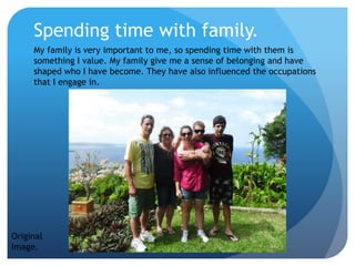 Spending time with family.
My family is very important to me, so spending time with them is
something I value. My family give me a sense of belonging and have
shaped who I have become. They have also influenced the occupations
that I engage in.
Original
Image.
 