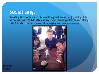 Socialising.
Spending time with friends is something that I really enjoy doing. It is
an occupation that I do often as my friends are important to me. Being
with friends gives me a sense of belonging and connectedness.
Original
Image.
 