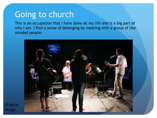 Going to church
This is an occupation that I have done all my life and is a big part of
who I am. I find a sense of belonging by meeting with a group of like
minded people.
Original
Image.
 