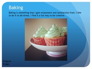 Baking
Baking is something that I gain enjoyment and satisfaction from. I like
to do it to de-stress. I find it a fun way to be creative.
Original
Image.
 