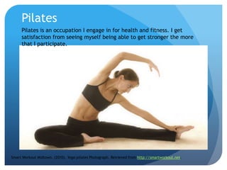 Pilates
Smart Workout Midtown. (2010). Yoga-pilates Photograph. Retrieved from http://smartworkout.net.
Pilates is an occupation I engage in for health and fitness. I get
satisfaction from seeing myself being able to get stronger the more
that I participate.
 