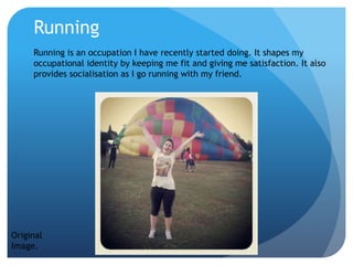 Running
Running is an occupation I have recently started doing. It shapes my
occupational identity by keeping me fit and giving me satisfaction. It also
provides socialisation as I go running with my friend.
Original
Image.
 