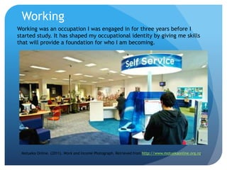 Working
Working was an occupation I was engaged in for three years before I
started study. It has shaped my occupational identity by giving me skills
that will provide a foundation for who I am becoming.
Motueka Online. (2011). Work and Income Photograph. Retrieved from http://www.motuekaonline.org.nz.
 